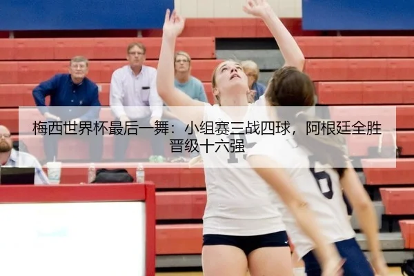 梅西世界杯最后一舞：小组赛三战四球，阿根廷全胜晋级十六强